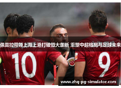 佩雷拉带领上海上港打破恒大垄断 重塑中超格局与足球未来 佩雷拉带领上海上港打破恒大垄断 重塑中超格局与足球未来