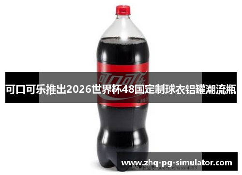 可口可乐推出2026世界杯48国定制球衣铝罐潮流瓶 可口可乐推出2026世界杯48国定制球衣铝罐潮流瓶