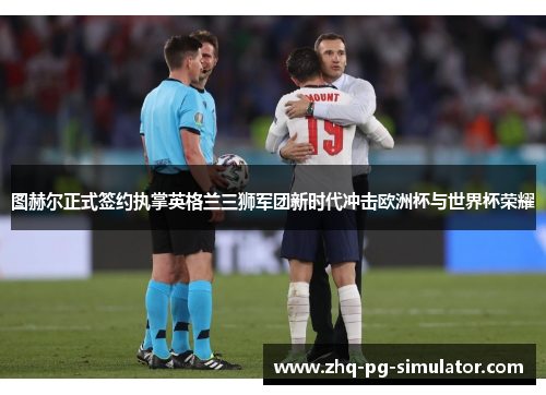图赫尔正式签约执掌英格兰三狮军团新时代冲击欧洲杯与世界杯荣耀 图赫尔正式签约执掌英格兰三狮军团新时代冲击欧洲杯与世界杯荣耀