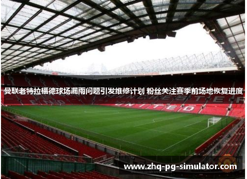 曼联老特拉福德球场漏雨问题引发维修计划 粉丝关注赛季前场地恢复进度