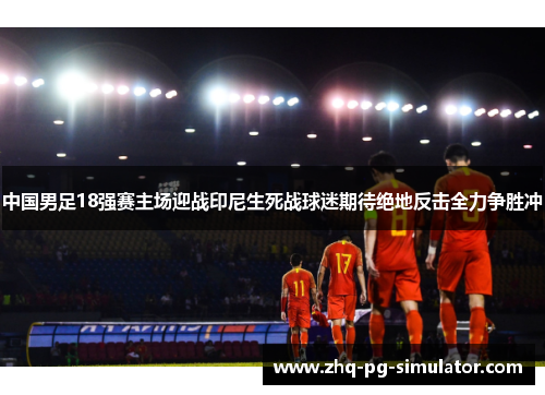 中国男足18强赛主场迎战印尼生死战球迷期待绝地反击全力争胜冲 中国男足18强赛主场迎战印尼生死战球迷期待绝地反击全力争胜冲
