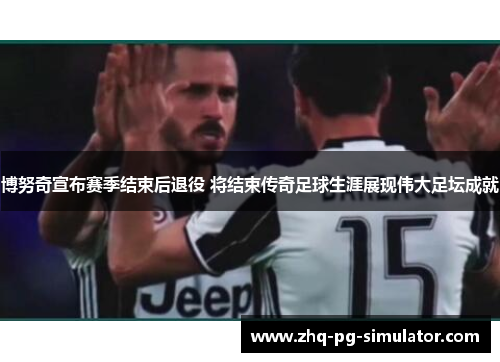 博努奇宣布赛季结束后退役 将结束传奇足球生涯展现伟大足坛成就