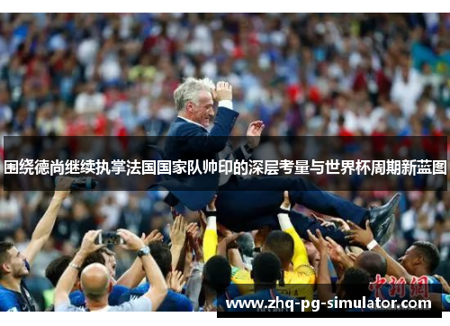 围绕德尚继续执掌法国国家队帅印的深层考量与世界杯周期新蓝图