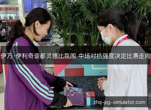 伊万·伊利奇谈都灵德比氛围 中场对抗强度决定比赛走向